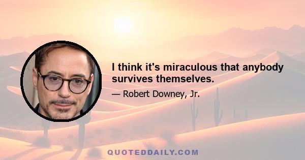 I think it's miraculous that anybody survives themselves.