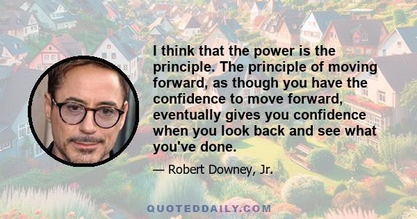 I think that the power is the principle. The principle of moving forward, as though you have the confidence to move forward, eventually gives you confidence when you look back and see what you've done.