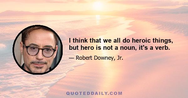 I think that we all do heroic things, but hero is not a noun, it's a verb.