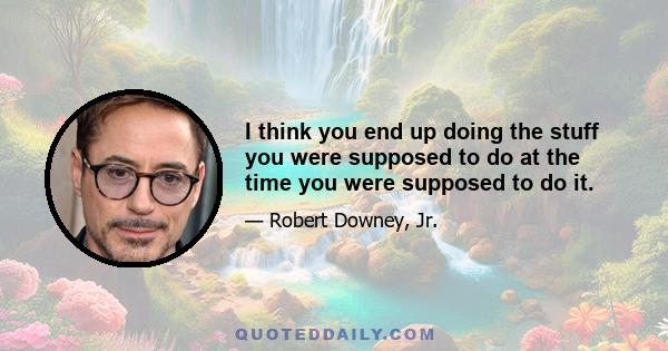 I think you end up doing the stuff you were supposed to do at the time you were supposed to do it.