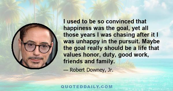 I used to be so convinced that happiness was the goal, yet all those years I was chasing after it I was unhappy in the pursuit. Maybe the goal really should be a life that values honor, duty, good work, friends and