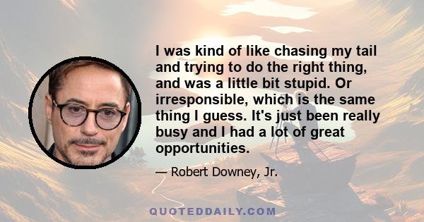 I was kind of like chasing my tail and trying to do the right thing, and was a little bit stupid. Or irresponsible, which is the same thing I guess. It's just been really busy and I had a lot of great opportunities.