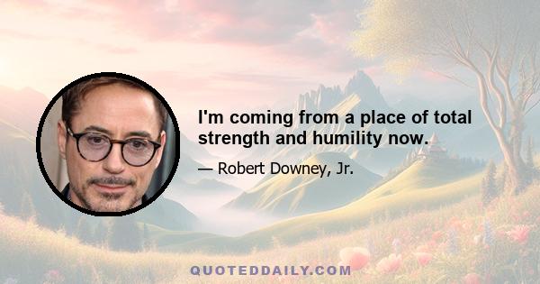 I'm coming from a place of total strength and humility now.