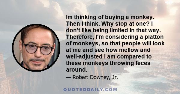 Im thinking of buying a monkey. Then I think, Why stop at one? I don't like being limited in that way. Therefore, I'm considering a platton of monkeys, so that people will look at me and see how mellow and well-adjusted 