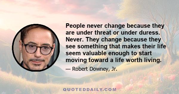 People never change because they are under threat or under duress. Never. They change because they see something that makes their life seem valuable enough to start moving toward a life worth living.