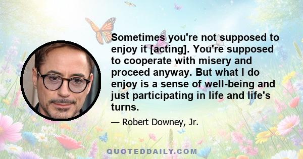 Sometimes you're not supposed to enjoy it [acting]. You're supposed to cooperate with misery and proceed anyway. But what I do enjoy is a sense of well-being and just participating in life and life's turns.