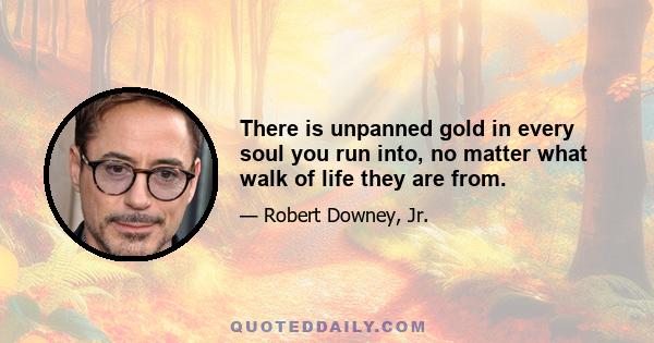 There is unpanned gold in every soul you run into, no matter what walk of life they are from.