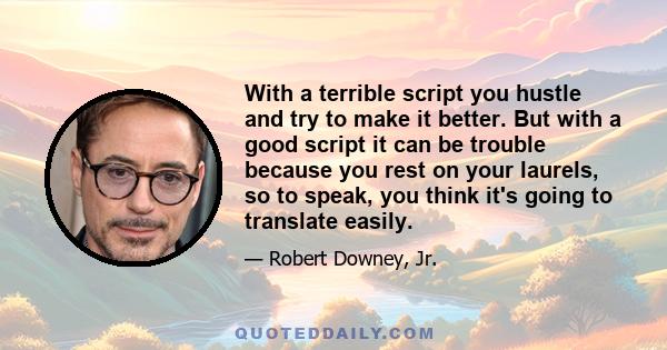 With a terrible script you hustle and try to make it better. But with a good script it can be trouble because you rest on your laurels, so to speak, you think it's going to translate easily.