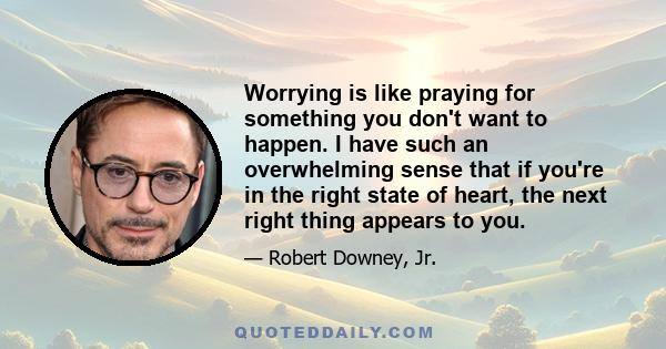 Worrying is like praying for something you don't want to happen. I have such an overwhelming sense that if you're in the right state of heart, the next right thing appears to you.