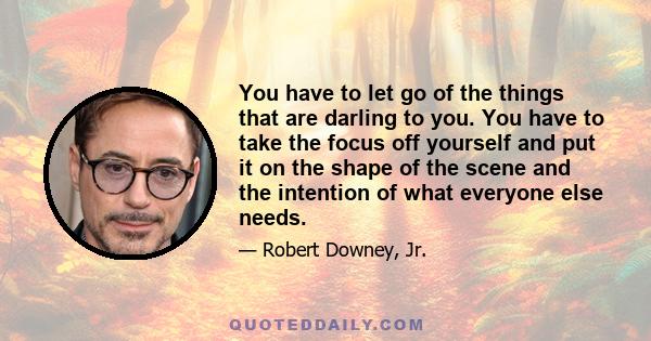 You have to let go of the things that are darling to you. You have to take the focus off yourself and put it on the shape of the scene and the intention of what everyone else needs.