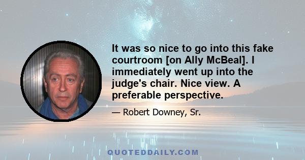 It was so nice to go into this fake courtroom [on Ally McBeal]. I immediately went up into the judge's chair. Nice view. A preferable perspective.