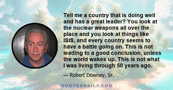 Tell me a country that is doing well and has a great leader? You look at the nuclear weapons all over the place and you look at things like ISIS, and every country seems to have a battle going on. This is not leading to 