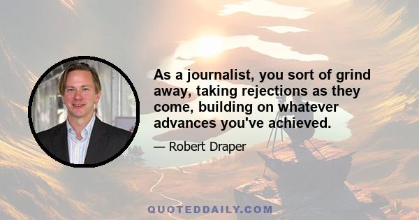 As a journalist, you sort of grind away, taking rejections as they come, building on whatever advances you've achieved.