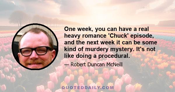 One week, you can have a real heavy romance 'Chuck' episode, and the next week it can be some kind of murdery mystery. It's not like doing a procedural.