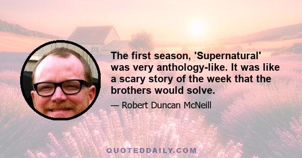 The first season, 'Supernatural' was very anthology-like. It was like a scary story of the week that the brothers would solve.