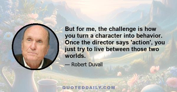 But for me, the challenge is how you turn a character into behavior. Once the director says 'action', you just try to live between those two worlds.