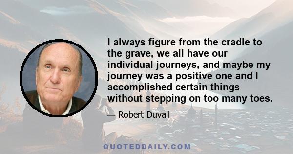 I always figure from the cradle to the grave, we all have our individual journeys, and maybe my journey was a positive one and I accomplished certain things without stepping on too many toes.