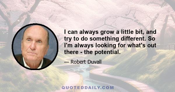 I can always grow a little bit, and try to do something different. So I'm always looking for what's out there - the potential.