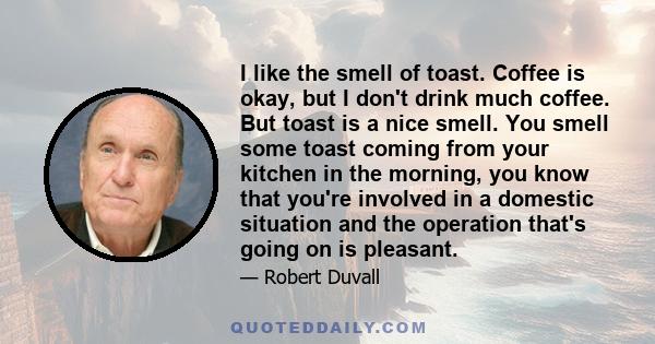 I like the smell of toast. Coffee is okay, but I don't drink much coffee. But toast is a nice smell. You smell some toast coming from your kitchen in the morning, you know that you're involved in a domestic situation