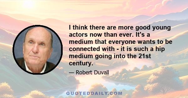 I think there are more good young actors now than ever. It's a medium that everyone wants to be connected with - it is such a hip medium going into the 21st century.