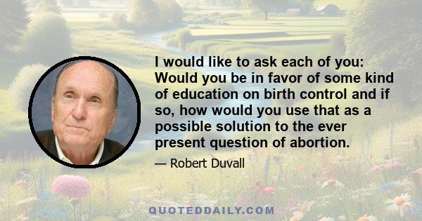 I would like to ask each of you: Would you be in favor of some kind of education on birth control and if so, how would you use that as a possible solution to the ever present question of abortion.