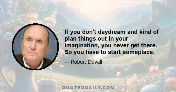 If you don't daydream and kind of plan things out in your imagination, you never get there. So you have to start someplace.