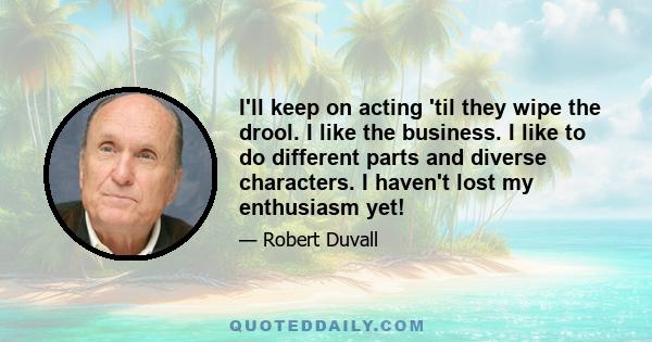 I'll keep on acting 'til they wipe the drool. I like the business. I like to do different parts and diverse characters. I haven't lost my enthusiasm yet!