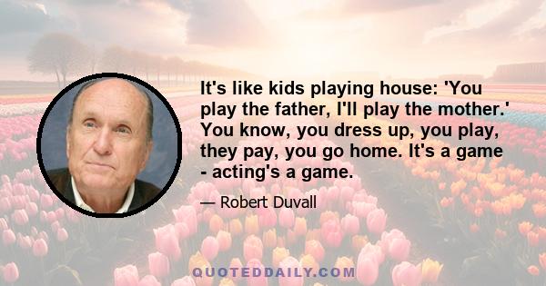 It's like kids playing house: 'You play the father, I'll play the mother.' You know, you dress up, you play, they pay, you go home. It's a game - acting's a game.