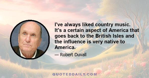 I've always liked country music. It's a certain aspect of America that goes back to the British Isles and the influence is very native to America.