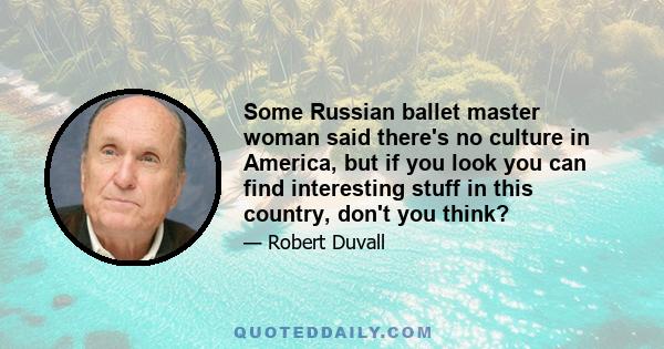 Some Russian ballet master woman said there's no culture in America, but if you look you can find interesting stuff in this country, don't you think?