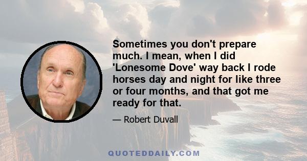 Sometimes you don't prepare much. I mean, when I did 'Lonesome Dove' way back I rode horses day and night for like three or four months, and that got me ready for that.