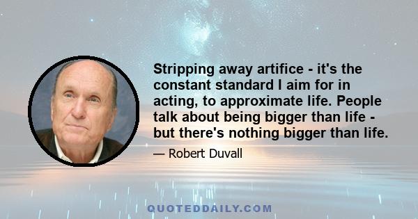 Stripping away artifice - it's the constant standard I aim for in acting, to approximate life. People talk about being bigger than life - but there's nothing bigger than life.