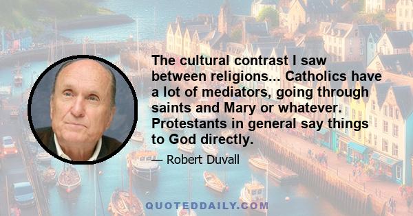 The cultural contrast I saw between religions... Catholics have a lot of mediators, going through saints and Mary or whatever. Protestants in general say things to God directly.