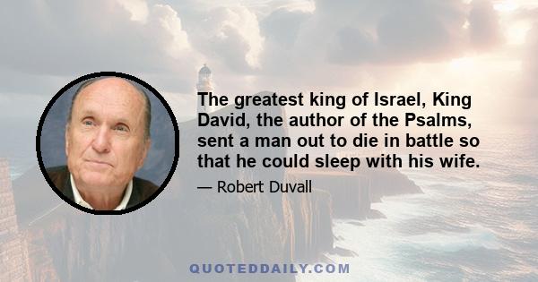 The greatest king of Israel, King David, the author of the Psalms, sent a man out to die in battle so that he could sleep with his wife.