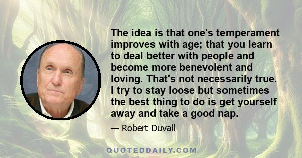 The idea is that one's temperament improves with age; that you learn to deal better with people and become more benevolent and loving. That's not necessarily true. I try to stay loose but sometimes the best thing to do