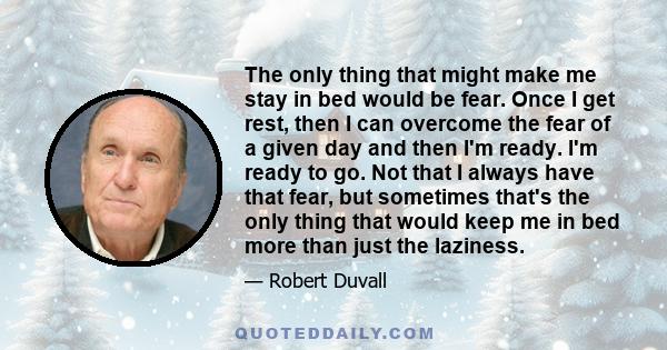 The only thing that might make me stay in bed would be fear. Once I get rest, then I can overcome the fear of a given day and then I'm ready. I'm ready to go. Not that I always have that fear, but sometimes that's the