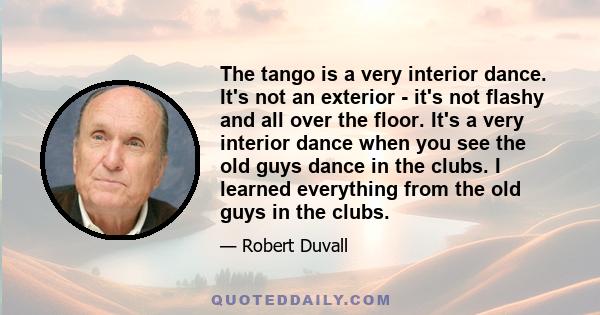 The tango is a very interior dance. It's not an exterior - it's not flashy and all over the floor. It's a very interior dance when you see the old guys dance in the clubs. I learned everything from the old guys in the