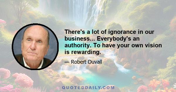 There's a lot of ignorance in our business... Everybody's an authority. To have your own vision is rewarding.