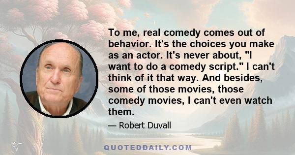 To me, real comedy comes out of behavior. It's the choices you make as an actor. It's never about, I want to do a comedy script. I can't think of it that way. And besides, some of those movies, those comedy movies, I