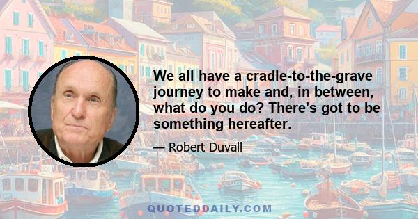 We all have a cradle-to-the-grave journey to make and, in between, what do you do? There's got to be something hereafter.