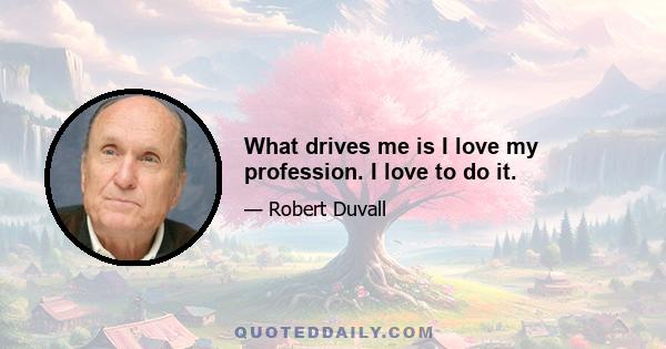 What drives me is I love my profession. I love to do it.