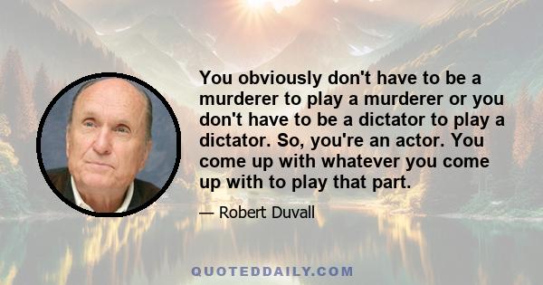 You obviously don't have to be a murderer to play a murderer or you don't have to be a dictator to play a dictator. So, you're an actor. You come up with whatever you come up with to play that part.