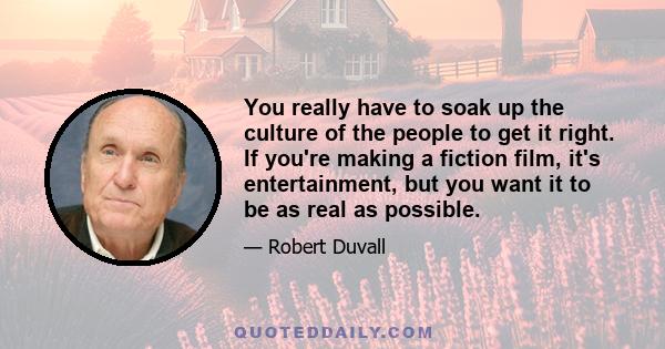 You really have to soak up the culture of the people to get it right. If you're making a fiction film, it's entertainment, but you want it to be as real as possible.