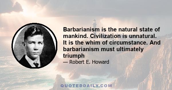 Barbarianism is the natural state of mankind. Civilization is unnatural. It is the whim of circumstance. And barbarianism must ultimately triumph