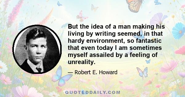 But the idea of a man making his living by writing seemed, in that hardy environment, so fantastic that even today I am sometimes myself assailed by a feeling of unreality.