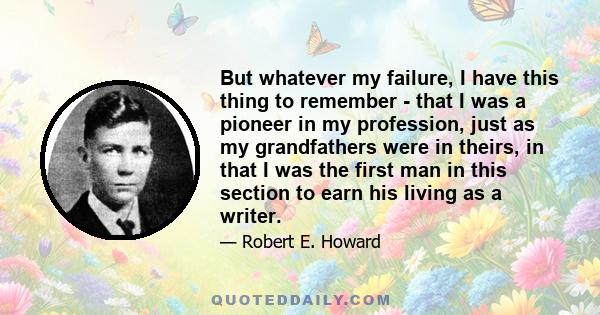 But whatever my failure, I have this thing to remember - that I was a pioneer in my profession, just as my grandfathers were in theirs, in that I was the first man in this section to earn his living as a writer.