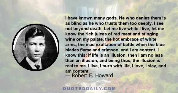 I have known many gods. He who denies them is as blind as he who trusts them too deeply. I see not beyond death. Let me live while I live; let me know the rich juices of red meat and stinging wine on my palate, the hot