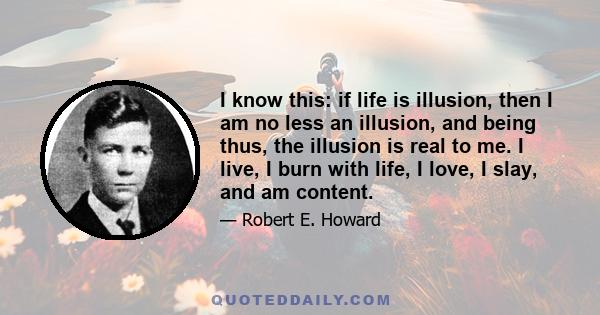 I know this: if life is illusion, then I am no less an illusion, and being thus, the illusion is real to me. I live, I burn with life, I love, I slay, and am content.