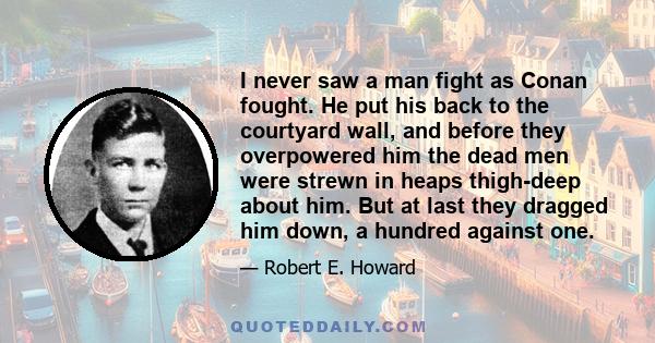 I never saw a man fight as Conan fought. He put his back to the courtyard wall, and before they overpowered him the dead men were strewn in heaps thigh-deep about him. But at last they dragged him down, a hundred