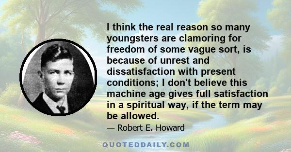 I think the real reason so many youngsters are clamoring for freedom of some vague sort, is because of unrest and dissatisfaction with present conditions; I don't believe this machine age gives full satisfaction in a